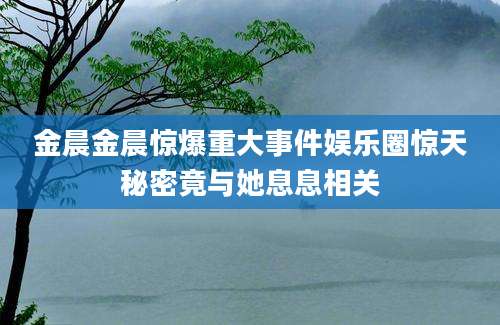 金晨金晨惊爆重大事件娱乐圈惊天秘密竟与她息息相关