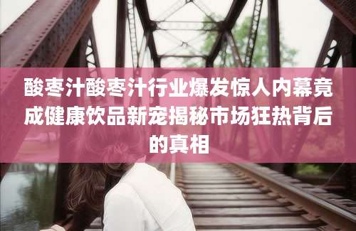 酸枣汁酸枣汁行业爆发惊人内幕竟成健康饮品新宠揭秘市场狂热背后的真相