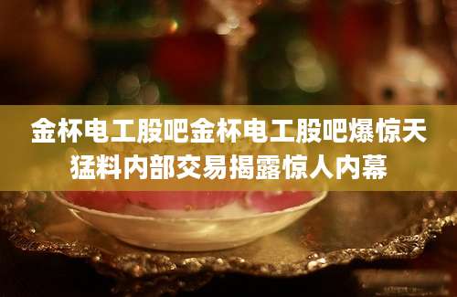 金杯电工股吧金杯电工股吧爆惊天猛料内部交易揭露惊人内幕
