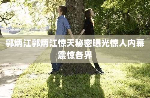 郭炳江郭炳江惊天秘密曝光惊人内幕震惊各界