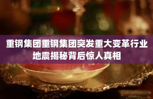 重钢集团重钢集团突发重大变革行业地震揭秘背后惊人真相