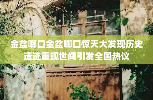 金盆啷口金盆啷口惊天大发现历史遗迹重现世间引发全国热议
