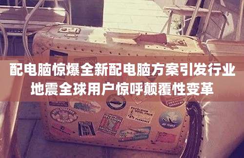 配电脑惊爆全新配电脑方案引发行业地震全球用户惊呼颠覆性变革