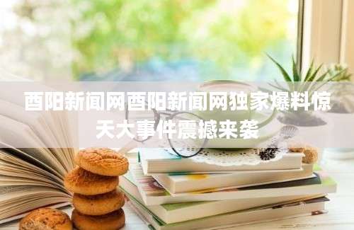 酉阳新闻网酉阳新闻网独家爆料惊天大事件震撼来袭