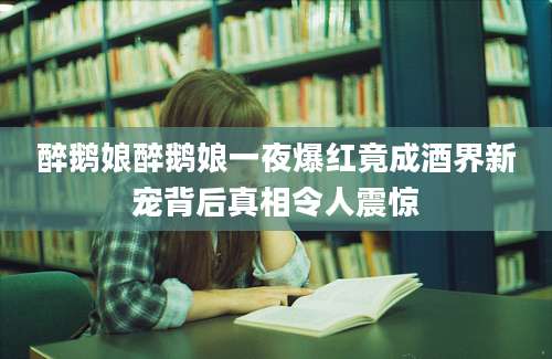 醉鹅娘醉鹅娘一夜爆红竟成酒界新宠背后真相令人震惊