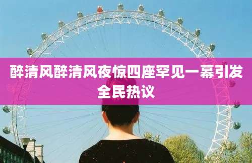 醉清风醉清风夜惊四座罕见一幕引发全民热议