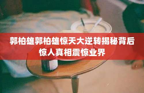 郭柏雄郭柏雄惊天大逆转揭秘背后惊人真相震惊业界
