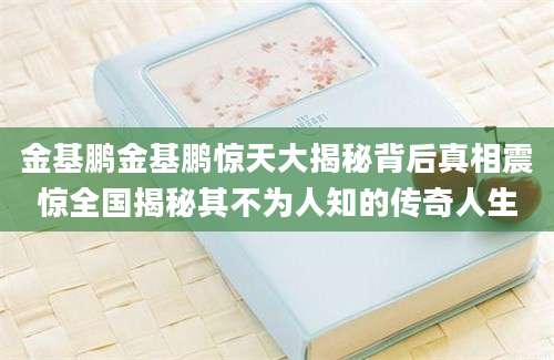 金基鹏金基鹏惊天大揭秘背后真相震惊全国揭秘其不为人知的传奇人生