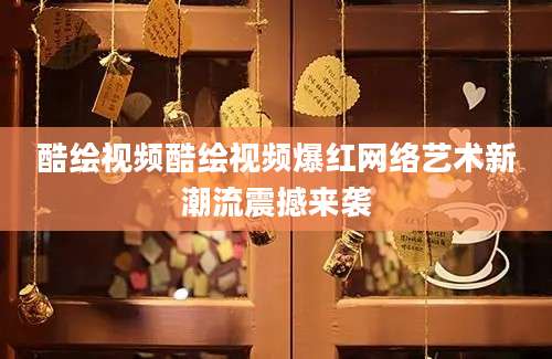 酷绘视频酷绘视频爆红网络艺术新潮流震撼来袭