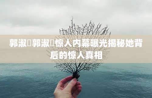 郭淑瑀郭淑瑀惊人内幕曝光揭秘她背后的惊人真相