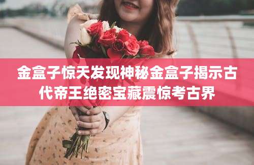 金盒子惊天发现神秘金盒子揭示古代帝王绝密宝藏震惊考古界