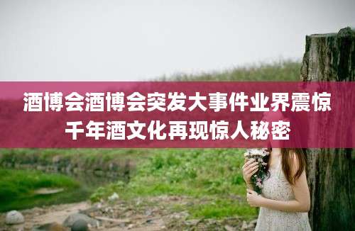 酒博会酒博会突发大事件业界震惊千年酒文化再现惊人秘密