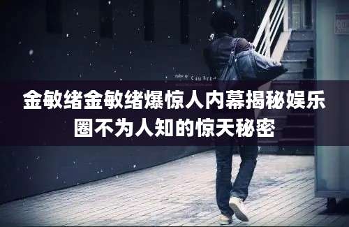 金敏绪金敏绪爆惊人内幕揭秘娱乐圈不为人知的惊天秘密