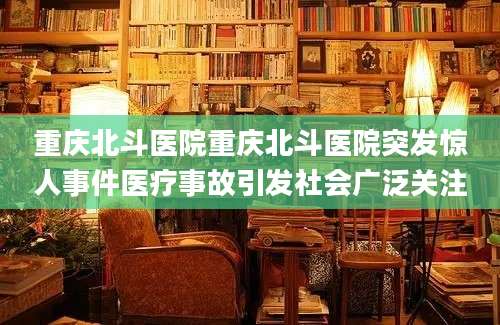 重庆北斗医院重庆北斗医院突发惊人事件医疗事故引发社会广泛关注