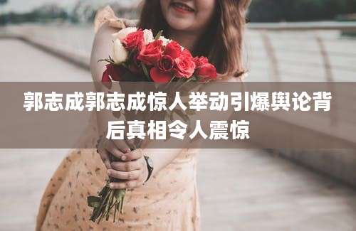 郭志成郭志成惊人举动引爆舆论背后真相令人震惊
