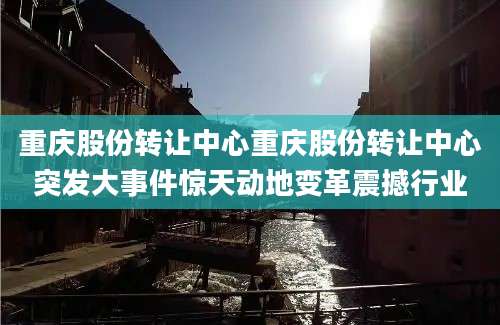 重庆股份转让中心重庆股份转让中心突发大事件惊天动地变革震撼行业