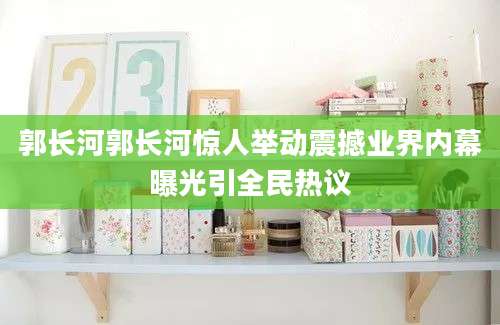 郭长河郭长河惊人举动震撼业界内幕曝光引全民热议