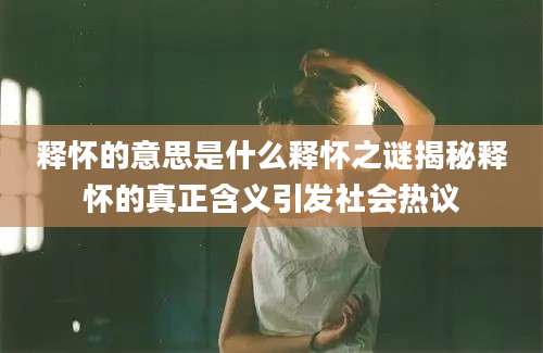 释怀的意思是什么释怀之谜揭秘释怀的真正含义引发社会热议