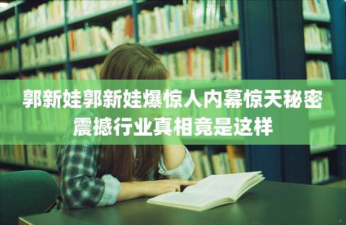 郭新娃郭新娃爆惊人内幕惊天秘密震撼行业真相竟是这样