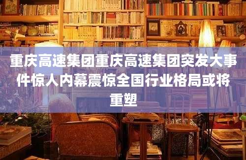 重庆高速集团重庆高速集团突发大事件惊人内幕震惊全国行业格局或将重塑