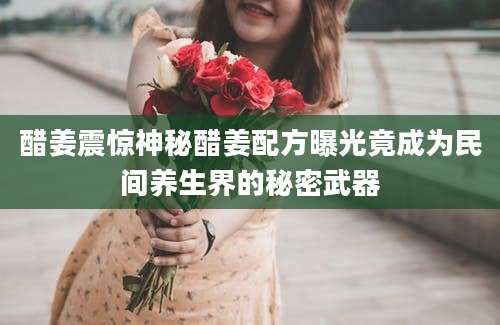 醋姜震惊神秘醋姜配方曝光竟成为民间养生界的秘密武器