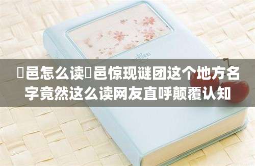 鄠邑怎么读鄠邑惊现谜团这个地方名字竟然这么读网友直呼颠覆认知