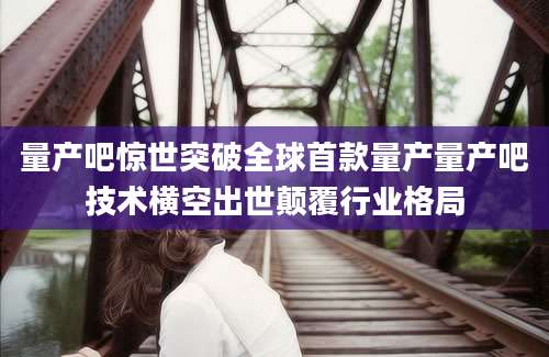 量产吧惊世突破全球首款量产量产吧技术横空出世颠覆行业格局