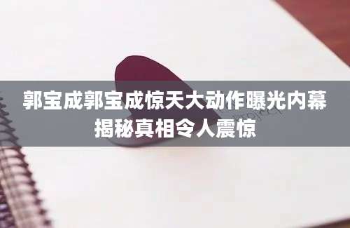 郭宝成郭宝成惊天大动作曝光内幕揭秘真相令人震惊