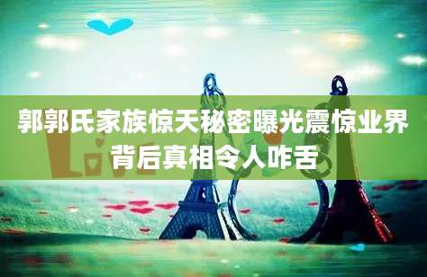 郭郭氏家族惊天秘密曝光震惊业界背后真相令人咋舌