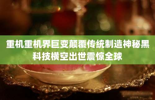 重机重机界巨变颠覆传统制造神秘黑科技横空出世震惊全球