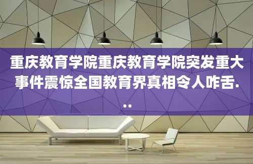 重庆教育学院重庆教育学院突发重大事件震惊全国教育界真相令人咋舌...