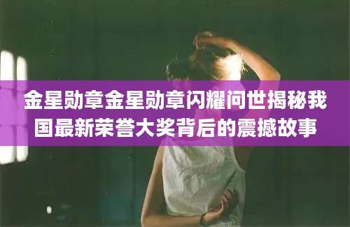 金星勋章金星勋章闪耀问世揭秘我国最新荣誉大奖背后的震撼故事
