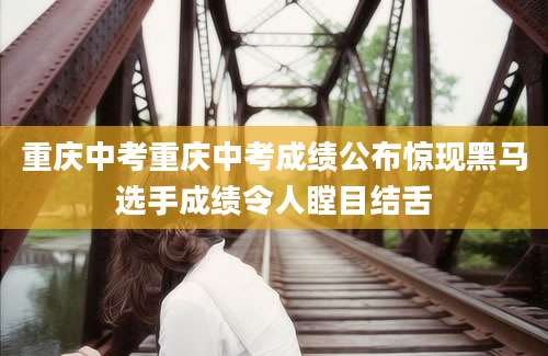 重庆中考重庆中考成绩公布惊现黑马选手成绩令人瞠目结舌