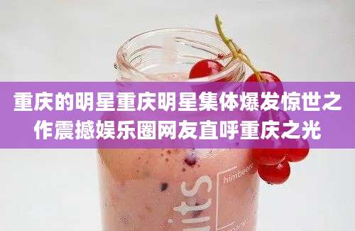 重庆的明星重庆明星集体爆发惊世之作震撼娱乐圈网友直呼重庆之光