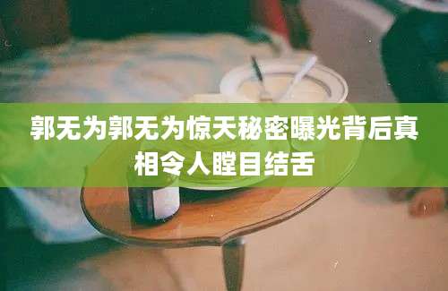 郭无为郭无为惊天秘密曝光背后真相令人瞠目结舌