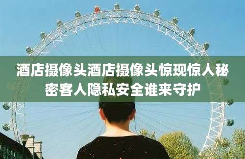 酒店摄像头酒店摄像头惊现惊人秘密客人隐私安全谁来守护