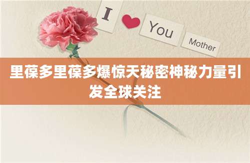 里葆多里葆多爆惊天秘密神秘力量引发全球关注