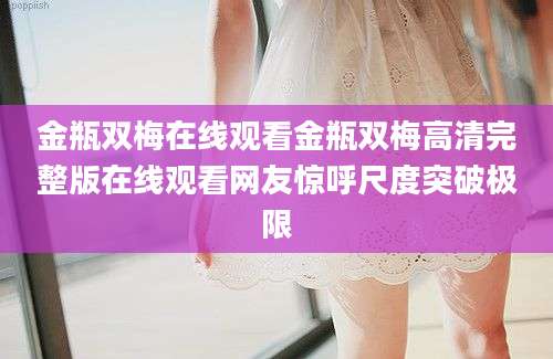 金瓶双梅在线观看金瓶双梅高清完整版在线观看网友惊呼尺度突破极限