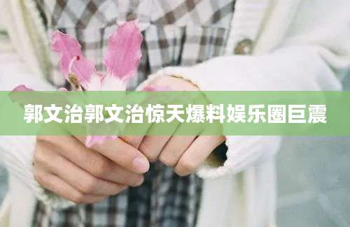 郭文治郭文治惊天爆料娱乐圈巨震