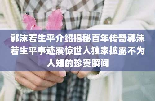 郭沫若生平介绍揭秘百年传奇郭沫若生平事迹震惊世人独家披露不为人知的珍贵瞬间