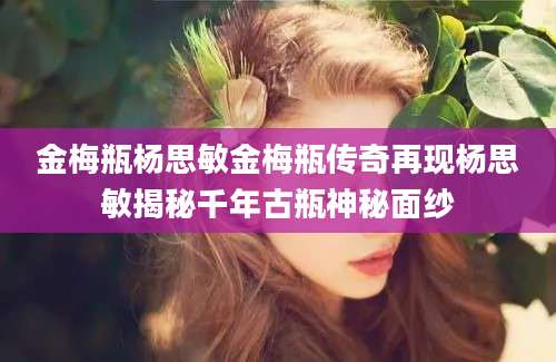 金梅瓶杨思敏金梅瓶传奇再现杨思敏揭秘千年古瓶神秘面纱