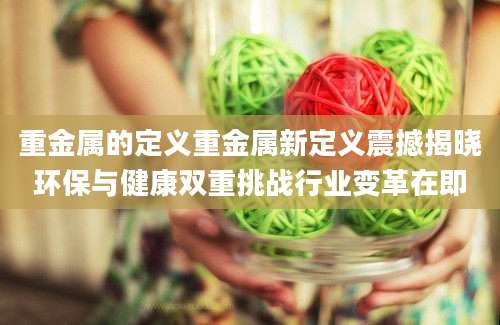 重金属的定义重金属新定义震撼揭晓环保与健康双重挑战行业变革在即