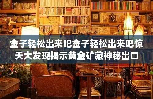 金子轻松出来吧金子轻松出来吧惊天大发现揭示黄金矿藏神秘出口
