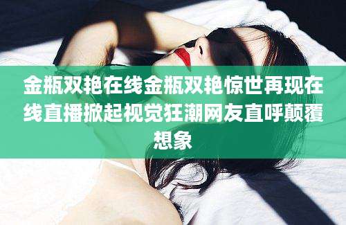 金瓶双艳在线金瓶双艳惊世再现在线直播掀起视觉狂潮网友直呼颠覆想象