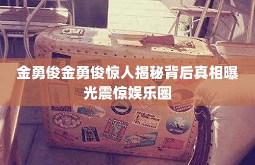金勇俊金勇俊惊人揭秘背后真相曝光震惊娱乐圈