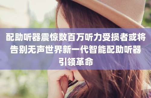 配助听器震惊数百万听力受损者或将告别无声世界新一代智能配助听器引领革命