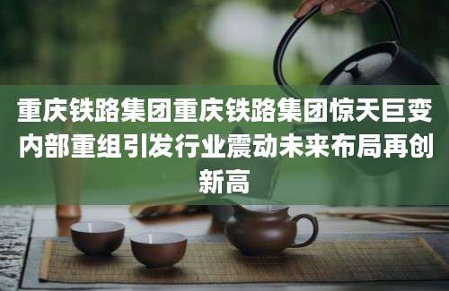 重庆铁路集团重庆铁路集团惊天巨变内部重组引发行业震动未来布局再创新高