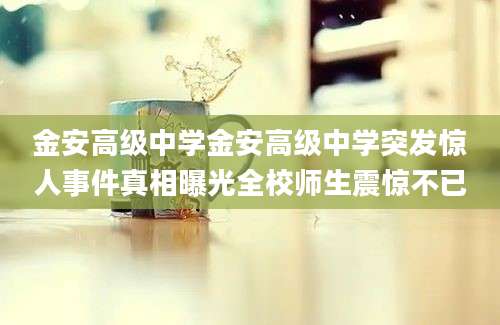 金安高级中学金安高级中学突发惊人事件真相曝光全校师生震惊不已