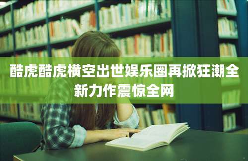 酷虎酷虎横空出世娱乐圈再掀狂潮全新力作震惊全网