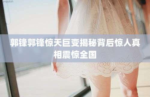郭锋郭锋惊天巨变揭秘背后惊人真相震惊全国